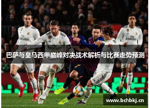 巴萨与皇马西甲巅峰对决战术解析与比赛走势预测 巴萨与皇马西甲巅峰对决战术解析与比赛走势预测